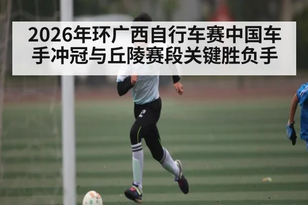 2026年环广西自行车赛中国车手冲冠与丘陵赛段关键胜负手