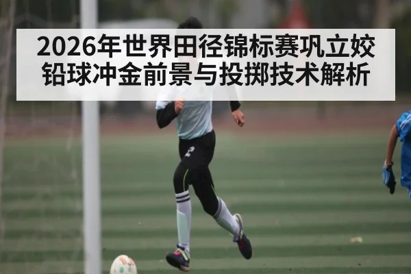 2026年世界田径锦标赛巩立姣铅球冲金前景与投掷技术解析