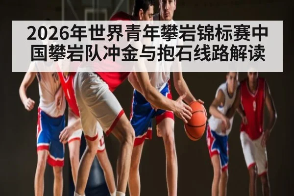 2026年世界青年攀岩锦标赛中国攀岩队冲金与抱石线路解读